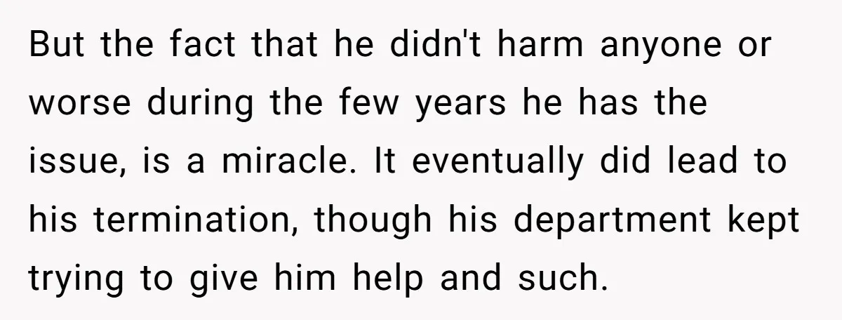 But the fact that he didn't harm anyone or worse during the few years he has the issue, is a miracle. It eventually did lead to his termination, though his...