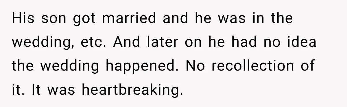 His son got married and he was in the wedding, etc. And later on he had no idea the wedding happened. No recollection of it. It was heartbreaking.