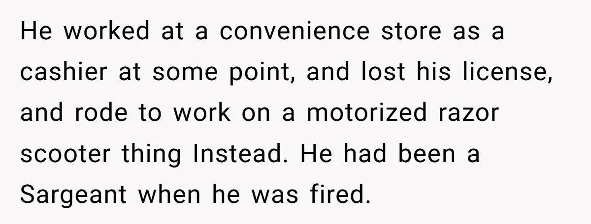 He worked at a convenience store as a cashier at some point, and lost his license, and rode to work on a motorized razor scooter thing Instead. He had been...