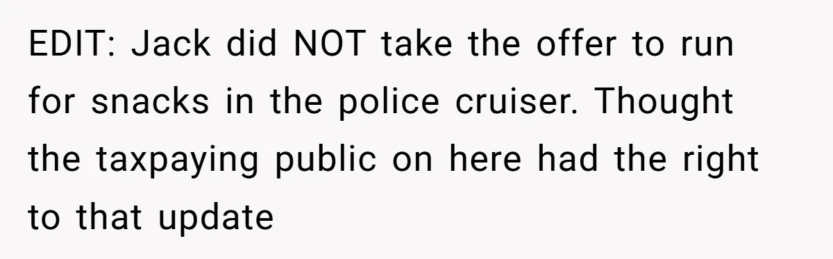 EDIT: Jack did NOT take the offer to run for snacks in the police cruiser. Thought the taxpaying public on here had the right to that update