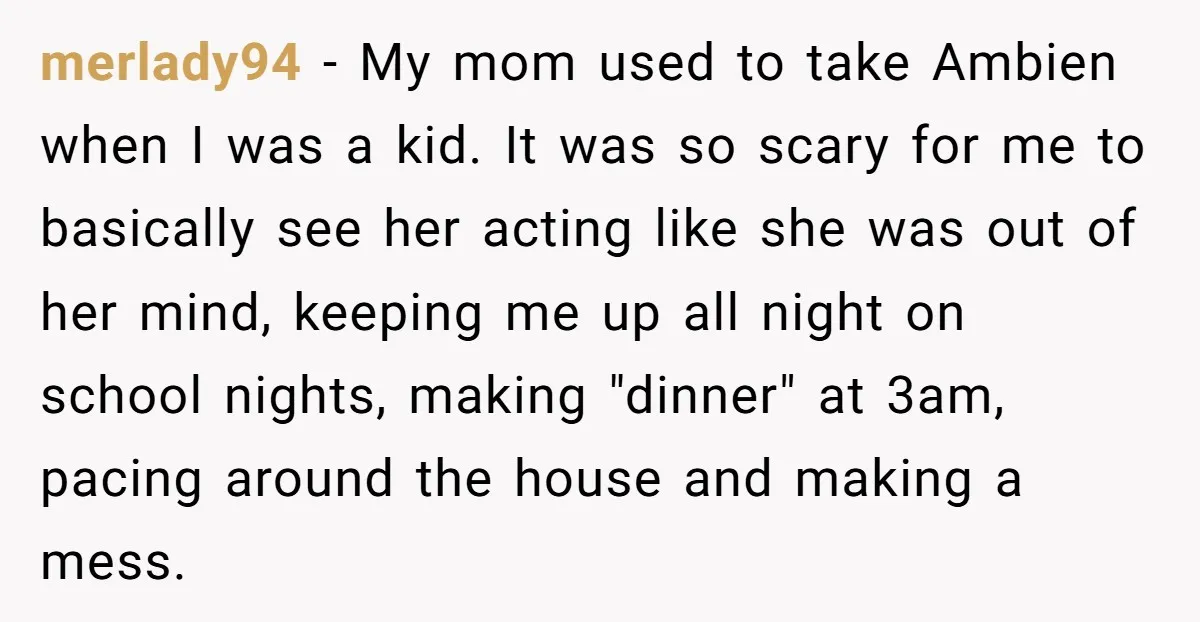merlady94 − My mom used to take Ambien when I was a kid. It was so scary for me to basically see her acting like she was out of her...