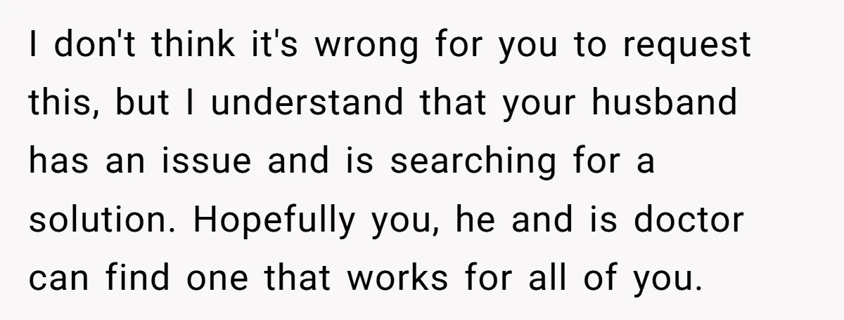 I don't think it's wrong for you to request this, but I understand that your husband has an issue and is searching for a solution. Hopefully you, he and is...
