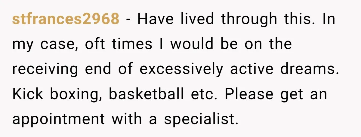 stfrances2968 − Have lived through this. In my case, oft times I would be on the receiving end of excessively active dreams. Kick boxing, basketball etc. Please get an appointment...
