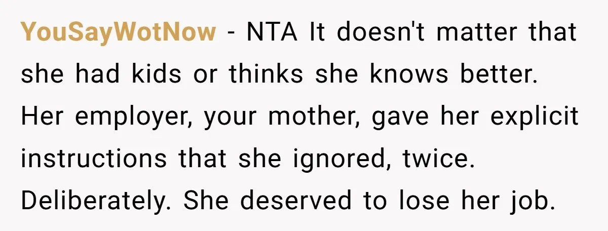 YouSayWotNow − NTA It doesn't matter that she had kids or thinks she knows better. Her employer, your mother, gave her explicit instructions that she ignored, twice. Deliberately. She deserved...