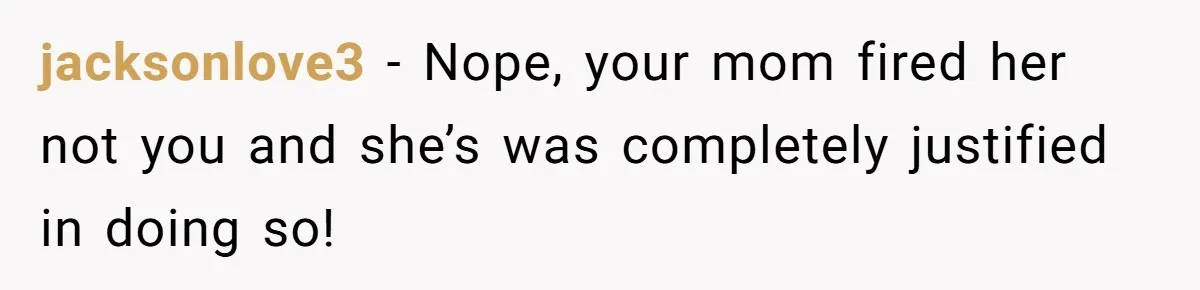 jacksonlove3 − Nope, your mom fired her not you and she’s was completely justified in doing so!