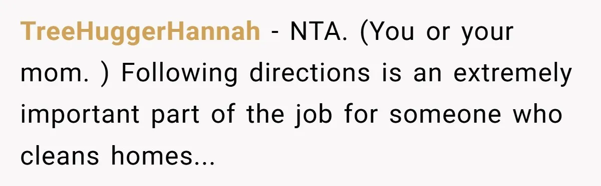 TreeHuggerHannah − NTA. (You or your mom. ) Following directions is an extremely important part of the job for someone who cleans homes...