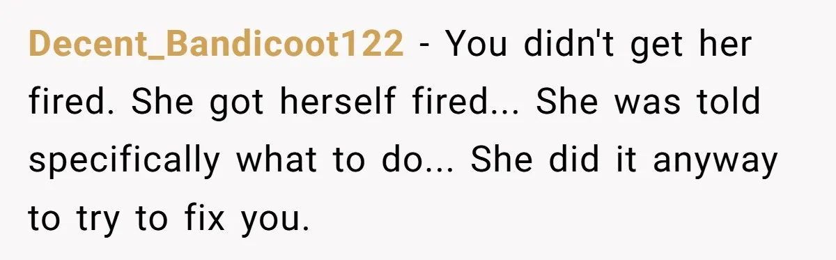 Decent_Bandicoot122 − You didn't get her fired. She got herself fired... She was told specifically what to do... She did it anyway to try to fix you.