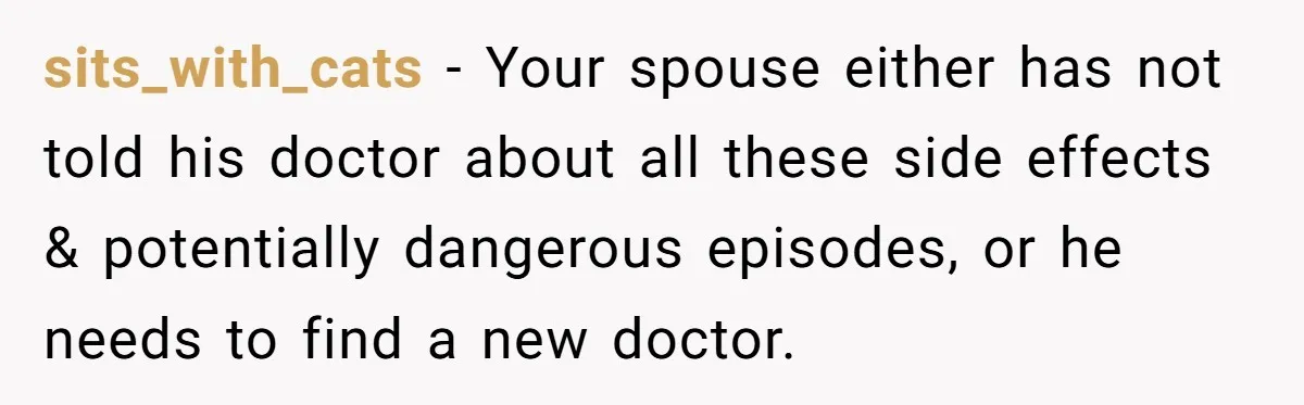 sits_with_cats − Your spouse either has not told his doctor about all these side effects & potentially dangerous episodes, or he needs to find a new doctor.