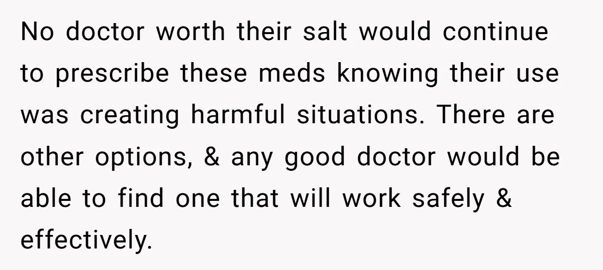 No doctor worth their salt would continue to prescribe these meds knowing their use was creating harmful situations. There are other options, & any good doctor would be able to...