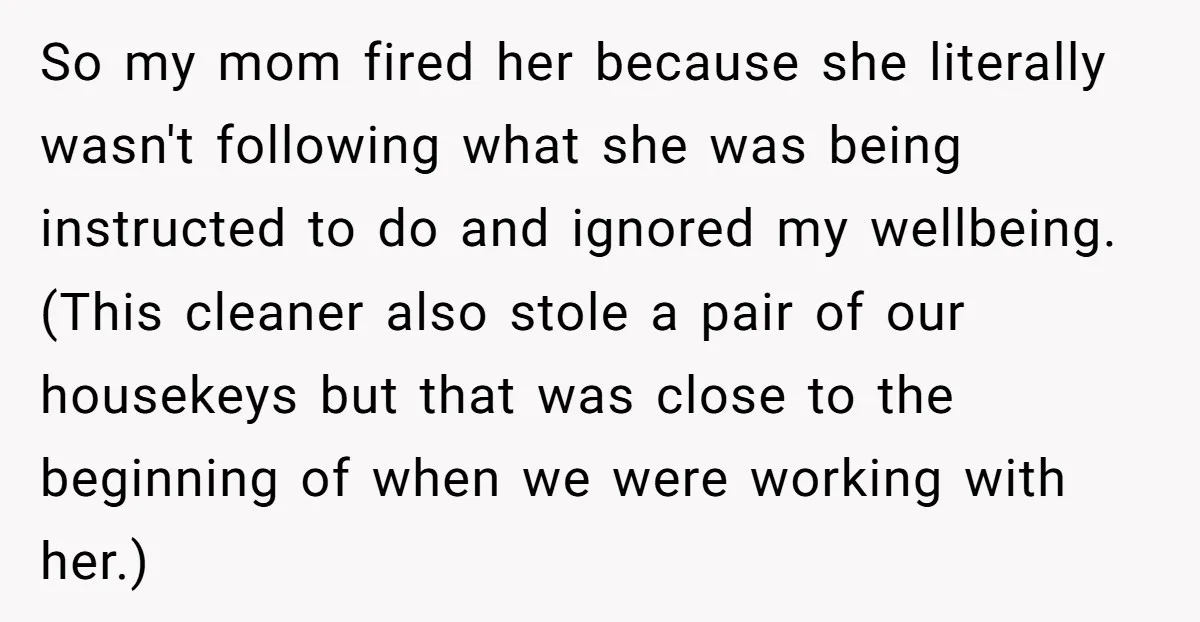 So my mom fired her because she literally wasn't following what she was being instructed to do and ignored my wellbeing. (This cleaner also stole a pair of our housekeys...