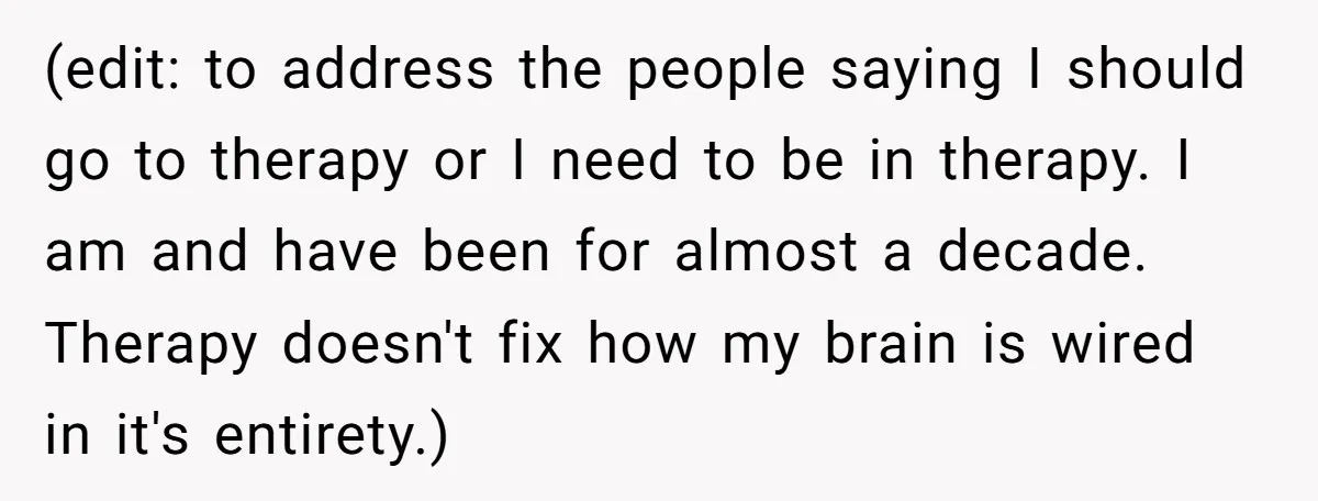 (edit: to address the people saying I should go to therapy or I need to be in therapy. I am and have been for almost a decade. Therapy doesn't fix...