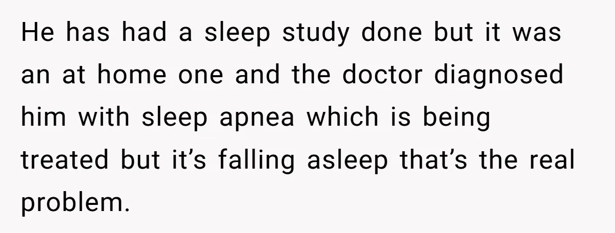He has had a sleep study done but it was an at home one and the doctor diagnosed him with sleep apnea which is being treated but it’s falling asleep...