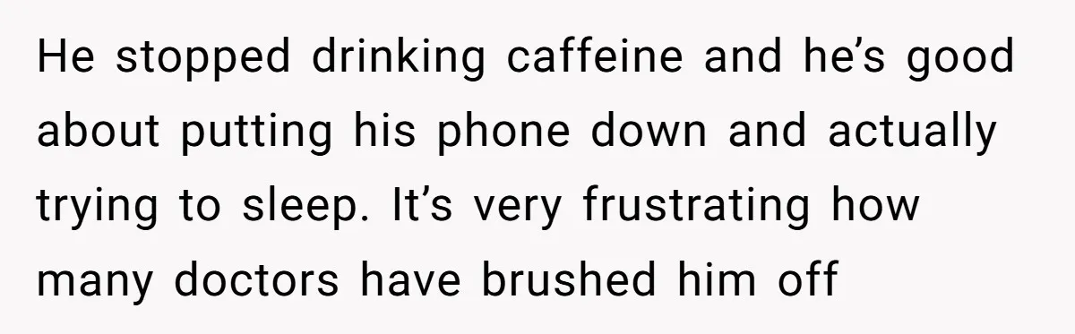 He stopped drinking caffeine and he’s good about putting his phone down and actually trying to sleep. It’s very frustrating how many doctors have brushed him off