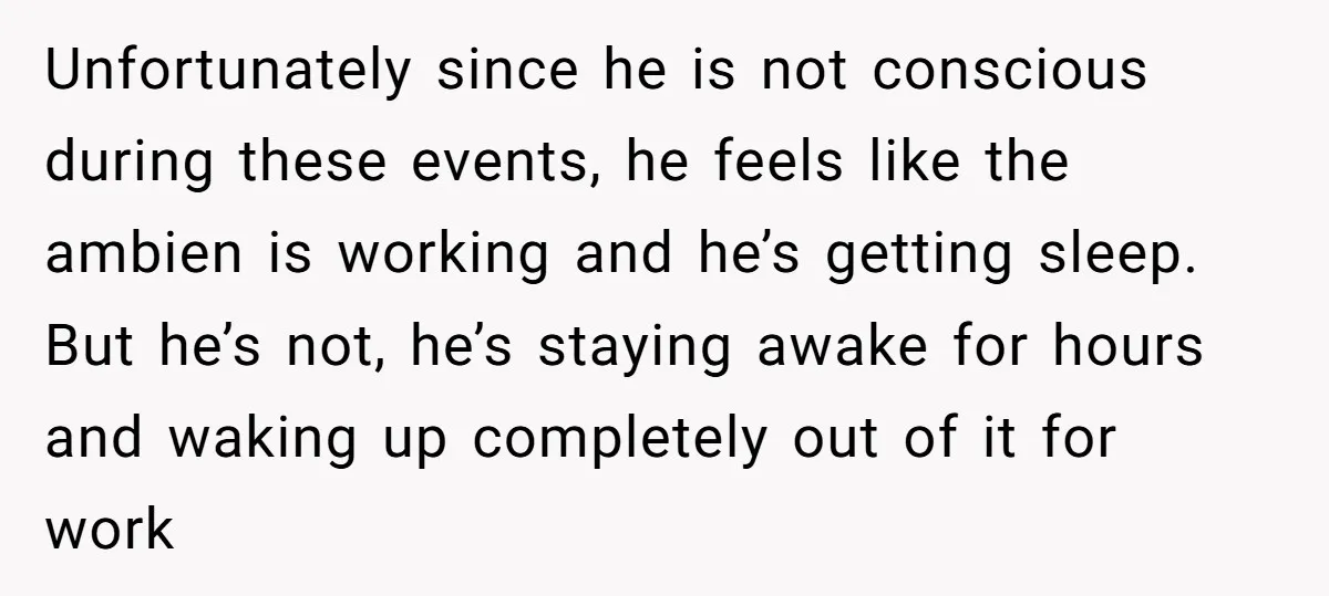 Unfortunately since he is not conscious during these events, he feels like the ambien is working and he’s getting sleep. But he’s not, he’s staying awake for hours and waking...
