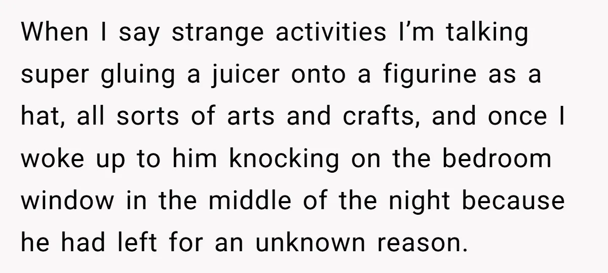 When I say strange activities I’m talking super gluing a juicer onto a figurine as a hat, all sorts of arts and crafts, and once I woke up to him...