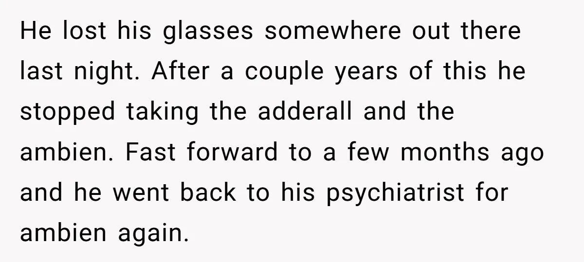 He lost his glasses somewhere out there last night. After a couple years of this he stopped taking the adderall and the ambien. Fast forward to a few months ago...