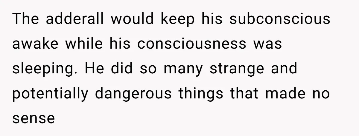 The adderall would keep his subconscious awake while his consciousness was sleeping. He did so many strange and potentially dangerous things that made no sense