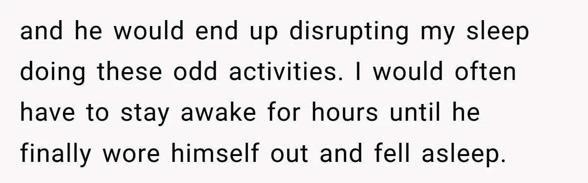 and he would end up disrupting my sleep doing these odd activities. I would often have to stay awake for hours until he finally wore himself out and fell asleep.
