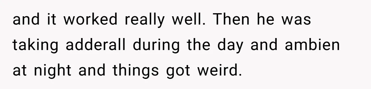 and it worked really well. Then he was taking adderall during the day and ambien at night and things got weird.