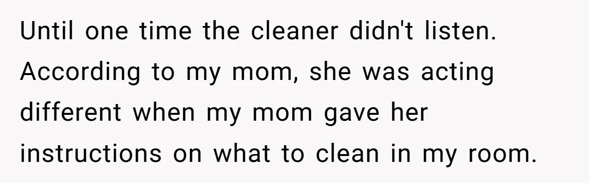 Until one time the cleaner didn't listen. According to my mom, she was acting different when my mom gave her instructions on what to clean in my room.