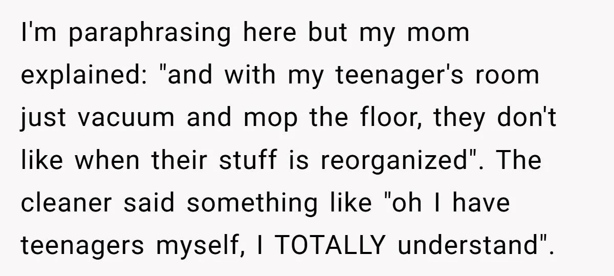 I'm paraphrasing here but my mom explained: "and with my teenager's room just vacuum and mop the floor, they don't like when their stuff is reorganized". The cleaner said something...