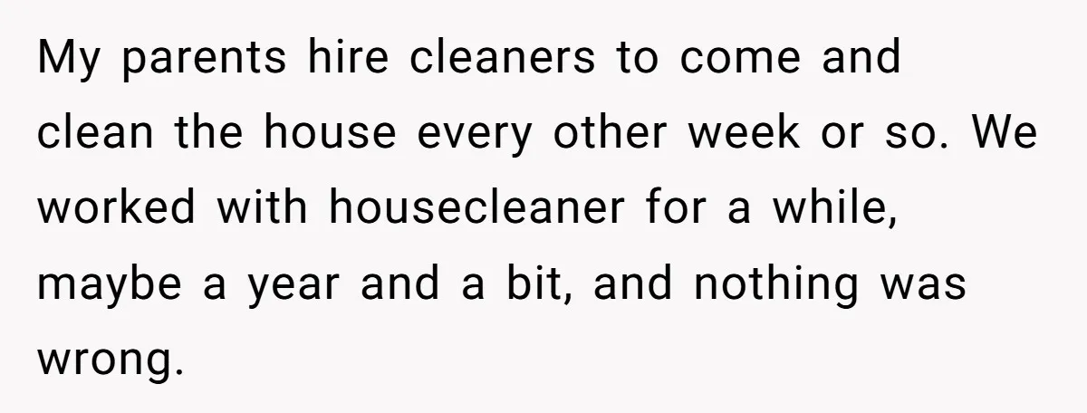 My parents hire cleaners to come and clean the house every other week or so. We worked with housecleaner for a while, maybe a year and a bit, and nothing...