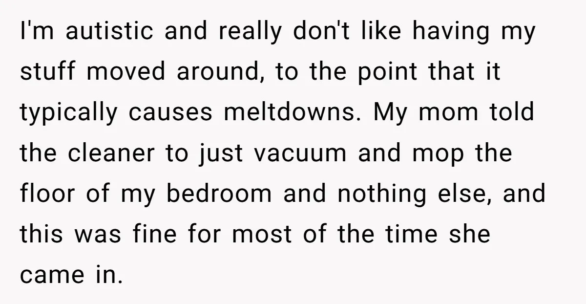 I'm autistic and really don't like having my stuff moved around, to the point that it typically causes meltdowns. My mom told the cleaner to just vacuum and mop the...