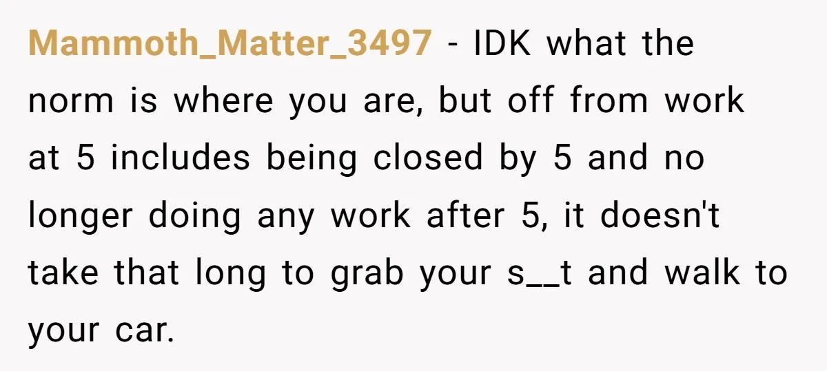 Mammoth_Matter_3497 − IDK what the norm is where you are, but off from work at 5 includes being closed by 5 and no longer doing any work after 5, it...