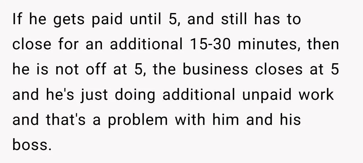 If he gets paid until 5, and still has to close for an additional 15-30 minutes, then he is not off at 5, the business closes at 5 and he's...