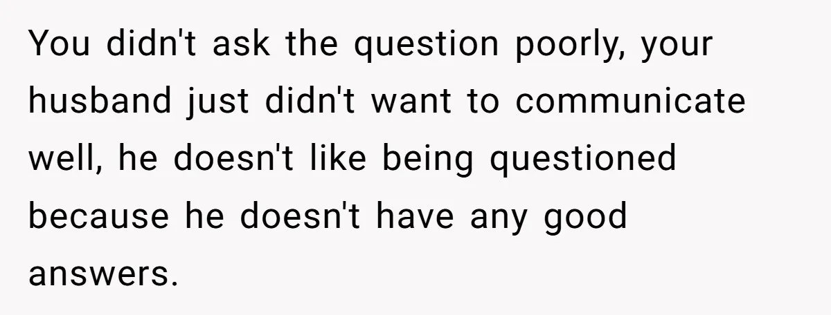 You didn't ask the question poorly, your husband just didn't want to communicate well, he doesn't like being questioned because he doesn't have any good answers.