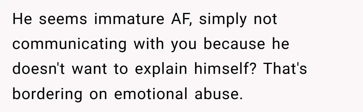 He seems immature AF, simply not communicating with you because he doesn't want to explain himself? That's bordering on emotional abuse.
