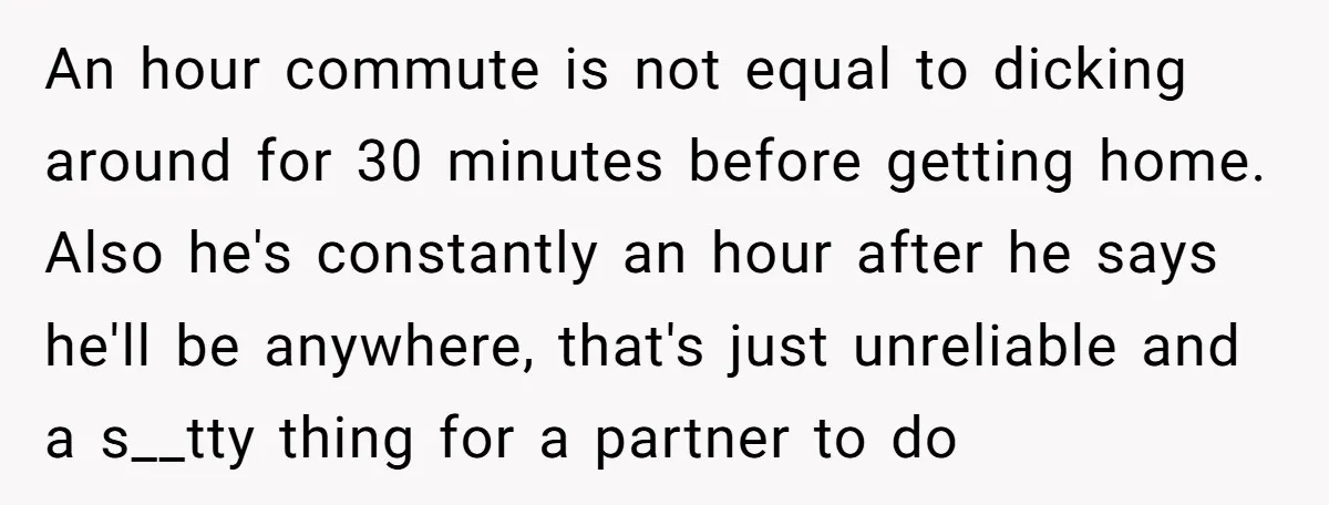 An hour commute is not equal to dicking around for 30 minutes before getting home. Also he's constantly an hour after he says he'll be anywhere, that's just unreliable and...