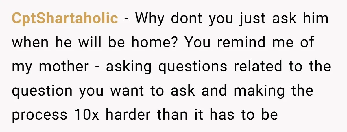 CptShartaholic − Why dont you just ask him when he will be home? You remind me of my mother - asking questions related to the question you want to ask...