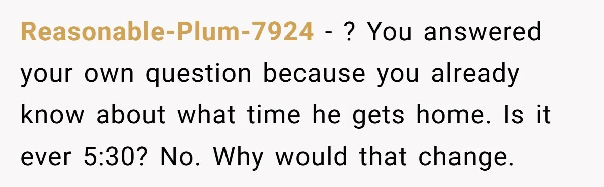 Reasonable-Plum-7924 − ? You answered your own question because you already know about what time he gets home. Is it ever 5:30? No. Why would that change.
