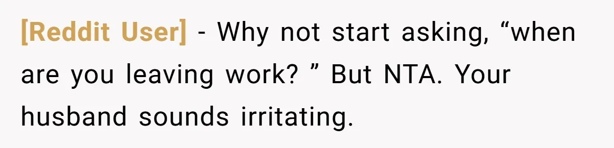 [Reddit User] − Why not start asking, “when are you leaving work? ” But NTA. Your husband sounds irritating.