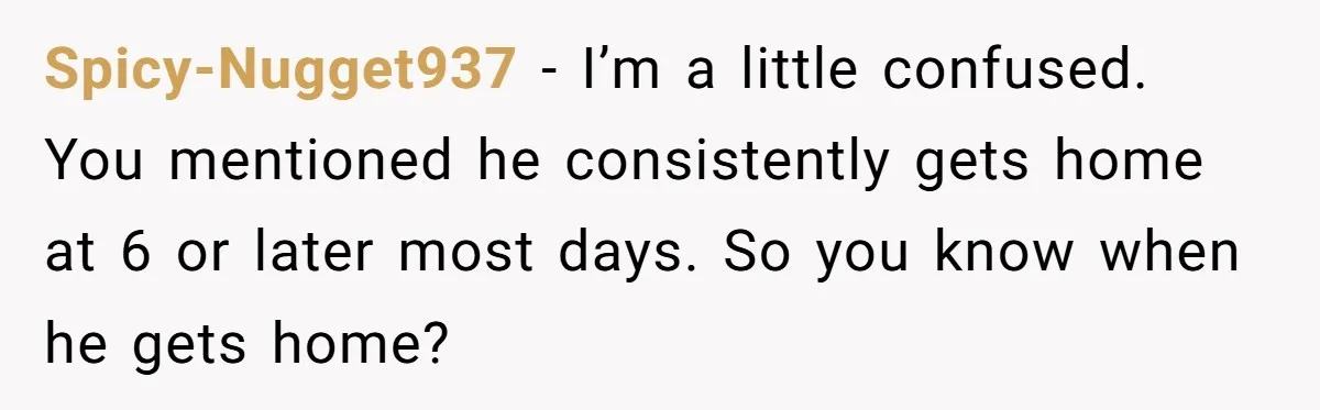 Spicy-Nugget937 − I’m a little confused. You mentioned he consistently gets home at 6 or later most days. So you know when he gets home?