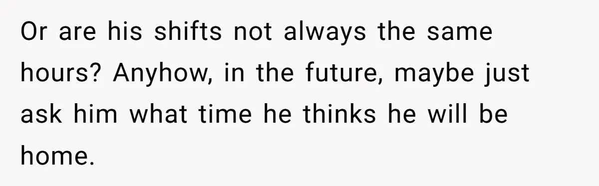 Or are his shifts not always the same hours? Anyhow, in the future, maybe just ask him what time he thinks he will be home.