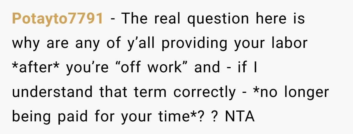 Potayto7791 − The real question here is why are any of y’all providing your labor *after* you’re “off work” and - if I understand that term correctly - *no longer...