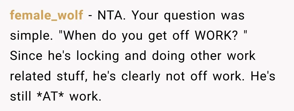 female_wolf − NTA. Your question was simple. "When do you get off WORK? " Since he's locking and doing other work related stuff, he's clearly not off work. He's still...