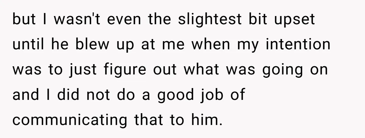 but I wasn't even the slightest bit upset until he blew up at me when my intention was to just figure out what was going on and I did not...