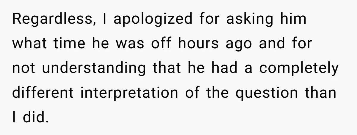 Regardless, I apologized for asking him what time he was off hours ago and for not understanding that he had a completely different interpretation of the question than I did.