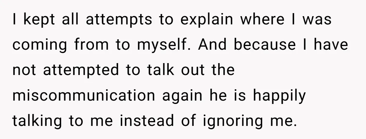 I kept all attempts to explain where I was coming from to myself. And because I have not attempted to talk out the miscommunication again he is happily talking to...