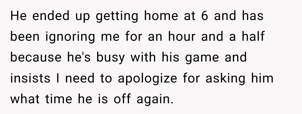 He ended up getting home at 6 and has been ignoring me for an hour and a half because he's busy with his game and insists I need to apologize...
