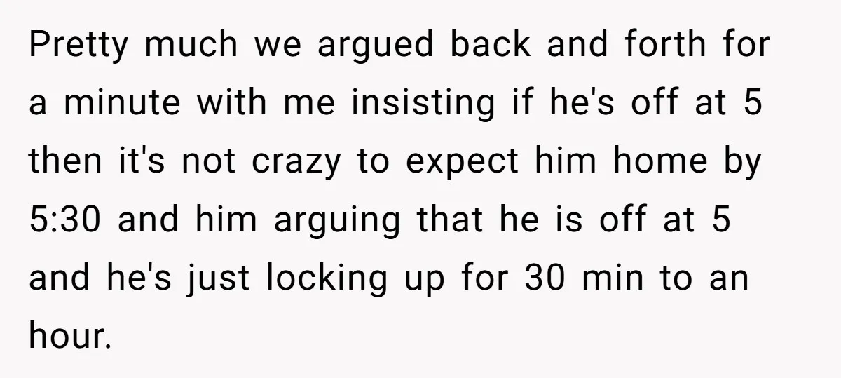 Pretty much we argued back and forth for a minute with me insisting if he's off at 5 then it's not crazy to expect him home by 5:30 and him...