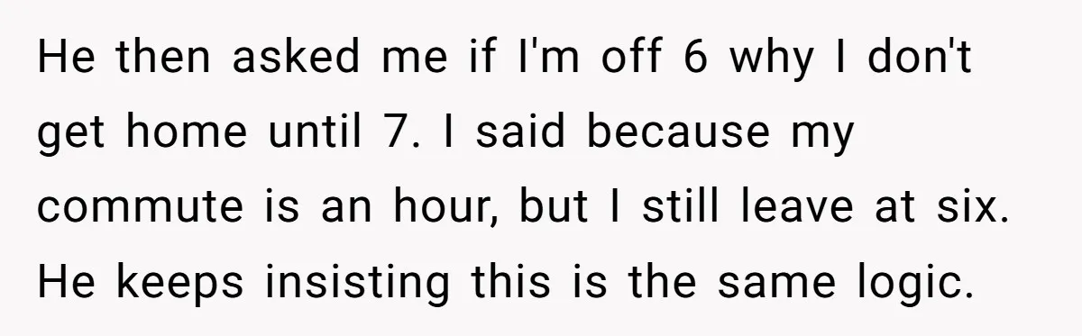 He then asked me if I'm off 6 why I don't get home until 7. I said because my commute is an hour, but I still leave at six. He...