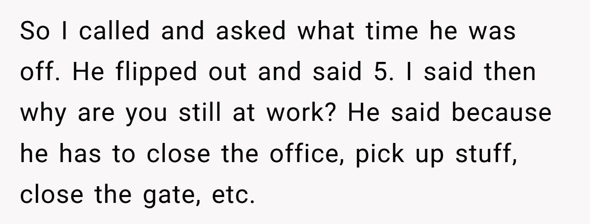 So I called and asked what time he was off. He flipped out and said 5. I said then why are you still at work? He said because he has...