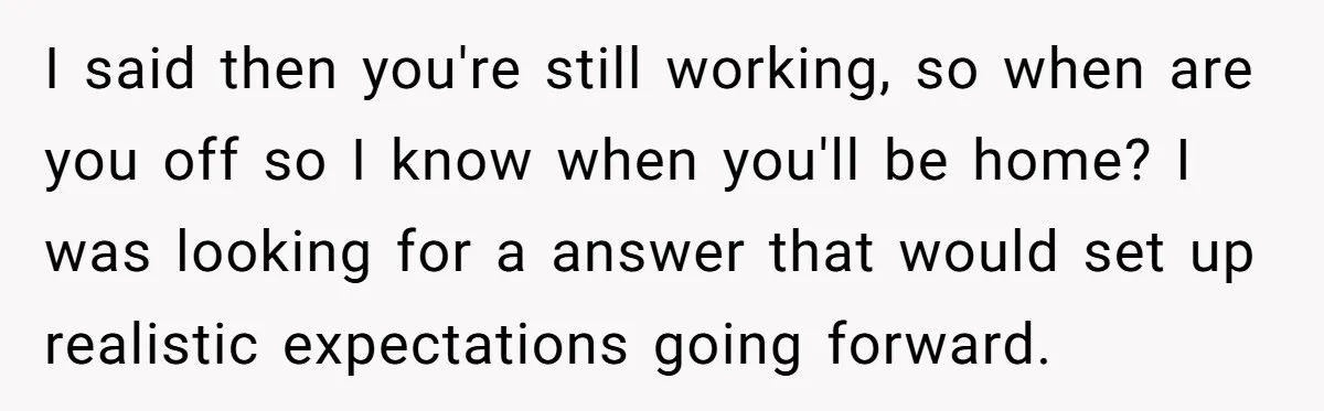 I said then you're still working, so when are you off so I know when you'll be home? I was looking for a answer that would set up realistic expectations...
