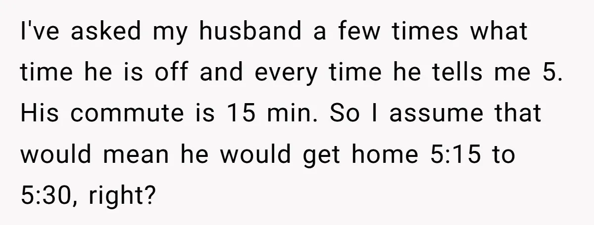 I've asked my husband a few times what time he is off and every time he tells me 5. His commute is 15 min. So I assume that would mean...