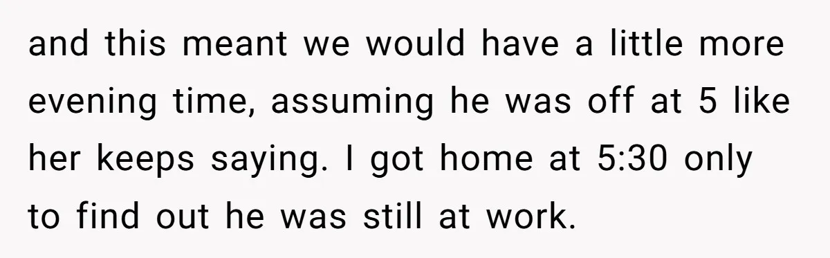 and this meant we would have a little more evening time, assuming he was off at 5 like her keeps saying. I got home at 5:30 only to find out...