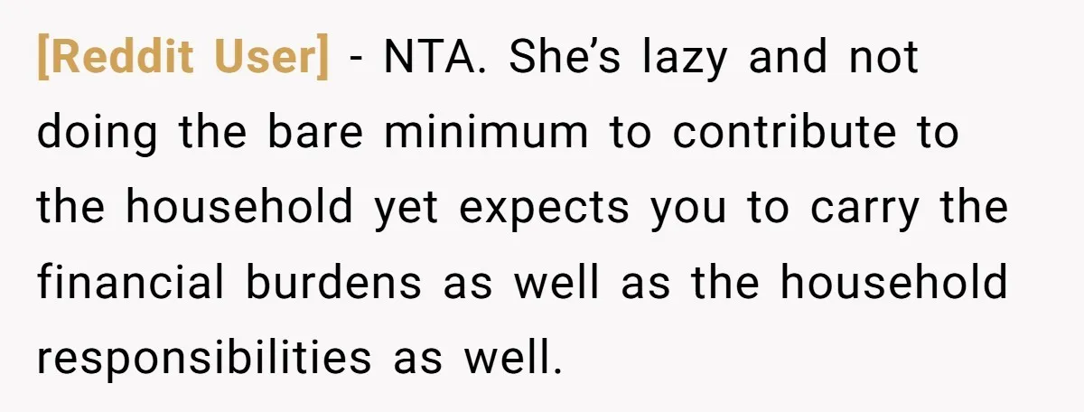 [Reddit User] − NTA. She’s lazy and not doing the bare minimum to contribute to the household yet expects you to carry the financial burdens as well as the household...